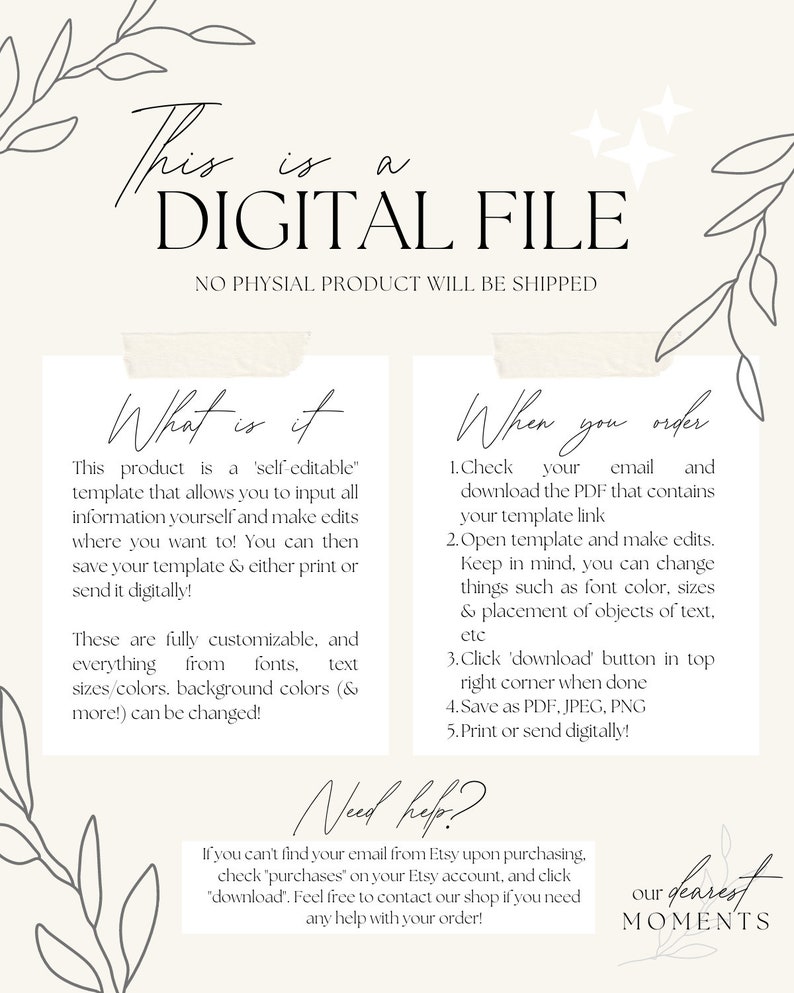 May include: A digital file template for creating personalised designs. The text on the image reads "This is a DIGITAL FILE. NO PHYSICAL PRODUCT WILL BE SHIPPED. What is it? This product is a 'self-editable' template that allows you to input all information yourself and make edits where you want to! You can then save your template & either print or send it digitally! These are fully customisable, and everything from fonts, text sizes/colours, background colours (& more!) can be changed! When you order: 1. Check your email and download the PDF that contains your template link. 2. Open template and make edits. Keep in mind, you can change things such as font colour, sizes & placement of objects of text, etc. 3. Click 'download' button in top right corner when done. 4. Save as PDF, JPEG, PNG. 5. Print or send digitally! Need help? If you can't find your email from Etsy upon purchasing, check 'purchases' on your Etsy account, and click 'download'. Feel free to contact our shop if you need any help with your order! our dearest MOMENTS"