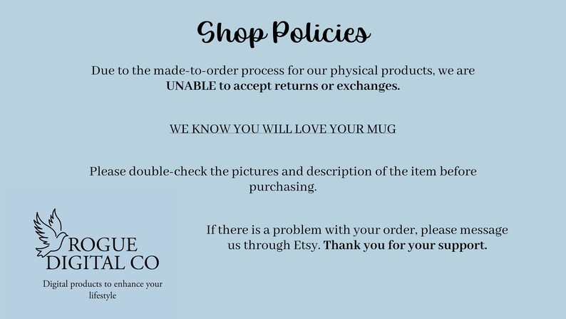 Op de afbeelding: Shop Policies-tekst op een lichtblauwe achtergrond. De tekst stelt dat vanwege het op bestelling gemaakte proces voor fysieke producten, retouren of omruilingen niet worden geaccepteerd. De tekst stelt ook dat de winkel weet dat klanten van hun mok zullen houden. De tekst vraagt ook om de afbeeldingen en de beschrijving van het artikel te controleren voordat u het koopt. De tekst stelt ook dat als er een probleem is met een bestelling, de winkel via Etsy gecontacteerd moet worden. De tekst eindigt met een bedankje voor de klantondersteuning. De tekst is in zwarte lettertypen. Het winkellogo bevindt zich in de linkerbenedenhoek. Het logo is een zwarte vogel met de tekst "ROGUE DIGITAL CO" eronder. De tekst onder het logo luidt "Digitale producten om uw levensstijl te verbeteren."