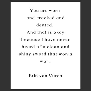 Puede incluir: Una impresión tipográfica en blanco y negro con el texto "You are worn and cracked and dented. And that is okay because I have never heard of a clean and shiny sword that won a war." El texto se atribuye a Erin van Vuren.
