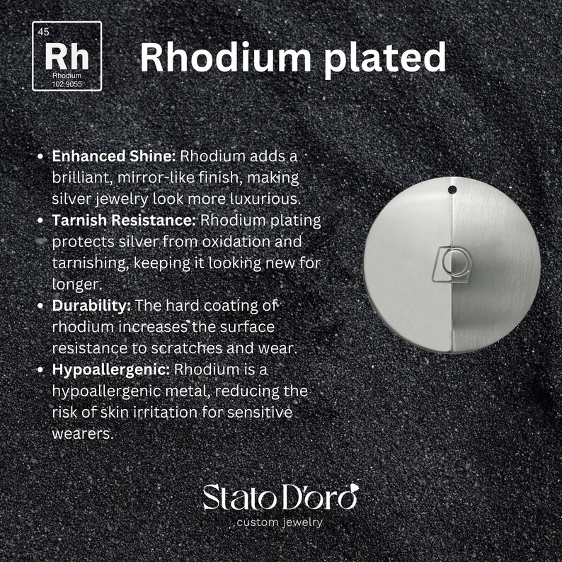 May include: A close-up of a silver disc with a section of the disc plated with rhodium. The text "Rhodium plated" is displayed above the disc. The text "Enhanced Shine: Rhodium adds a brilliant, mirror-like finish, making silver jewelry look more luxurious." is displayed below the disc. The text "Tarnish Resistance: Rhodium plating protects silver from oxidation and tarnishing, keeping it looking new for longer." is displayed below the disc. The text "Durability: The hard coating of rhodium increases the surface resistance to scratches and wear." is displayed below the disc. The text "Hypoallergenic: Rhodium is a hypoallergenic metal, reducing the risk of skin irritation for sensitive wearers." is displayed below the disc. The text "Stato D'oro custom jewelry" is displayed below the disc.
