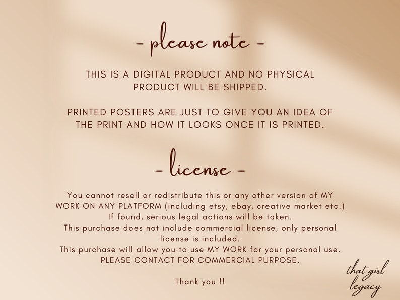 May include: Text on a beige background with brown text that reads: "Please note - This is a digital product and no physical product will be shipped. Printed posters are just to give you an idea of the print and how it looks once it is printed. - license - You cannot resell or redistribute this or any other version of my work on any platform (including etsy, ebay, creative market etc.). If found, serious legal actions will be taken. This purchase does not include commercial license, only personal license is included. This purchase will allow you to use my work for your personal use. Please contact for commercial purpose. Thank you!! that girl legacy"
