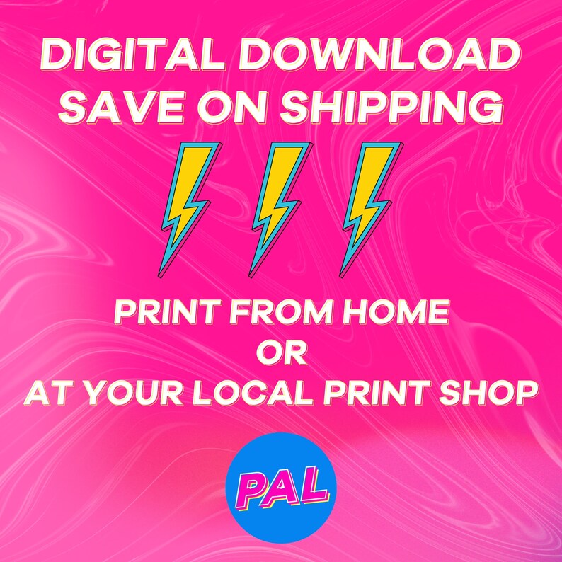 May include: Digital download graphic with the text "DIGITAL DOWNLOAD SAVE ON SHIPPING" in white letters on a pink background with three yellow lightning bolts. The text "PRINT FROM HOME OR AT YOUR LOCAL PRINT SHOP" is in white letters on a pink background. A blue circle with the text "PAL" in white letters is in the bottom right corner.