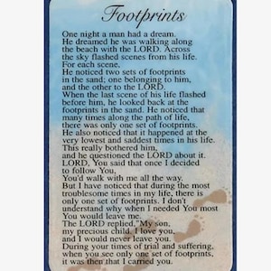 May include: A blue and white card with the text "Footprints" in a white, bold font. The card features a poem about footprints in the sand and the meaning of faith. The poem includes the text "One night a man had a dream. He dreamed he was walking along the beach with the LORD. Across the sky flashed scenes from his life. For each scene, he noticed two sets of footprints in the sand; one belonging to him, and the other to the LORD. When the last scene of his life flashed before him, he looked back at the footprints in the sand. He noticed that many times along the path of life, there was only one set of footprints. He also noticed that it happened at the very lowest and saddest times in his life. This really bothered him, and he questioned the LORD about it. LORD, You said that once I decided to follow You, You'd walk with me all the way. But I have noticed that during the most troublesome times in my life, there is only one set of footprints. I don't understand why when I needed You most You would leave me. The LORD replied, "My son, my precious child. I love you, and I would never leave you. During your times of trial and suffering, when you see only one set of footprints, it was then that I carried you."