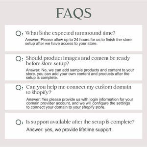 以下が含まれることがあります： オンラインストアの設定に関するよくある質問（FAQ）のリスト。FAQは、処理時間、製品画像、コンテンツ、Shopifyへのカスタムドメインの接続、設定後のサポートなど、さまざまなトピックを網羅しています。