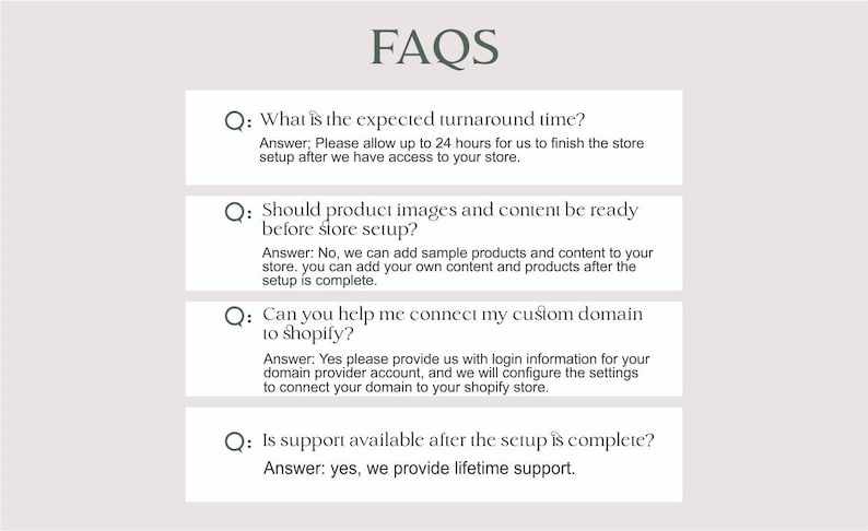 以下が含まれることがあります： オンラインストアの設定に関するよくある質問（FAQ）のリスト。FAQは、処理時間、製品画像、コンテンツ、Shopifyへのカスタムドメインの接続、設定後のサポートなど、さまざまなトピックを網羅しています。