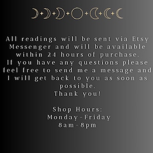 May include: Black and white text on a dark background with a moon and star design at the top. The text reads: "All readings will be sent via Etsy Messenger and will be available within 24 hours of purchase. If you have any questions please feel free to send me a message and I will get back to you as soon as possible. Thank you! Shop Hours: Monday-Friday 8am-8pm"