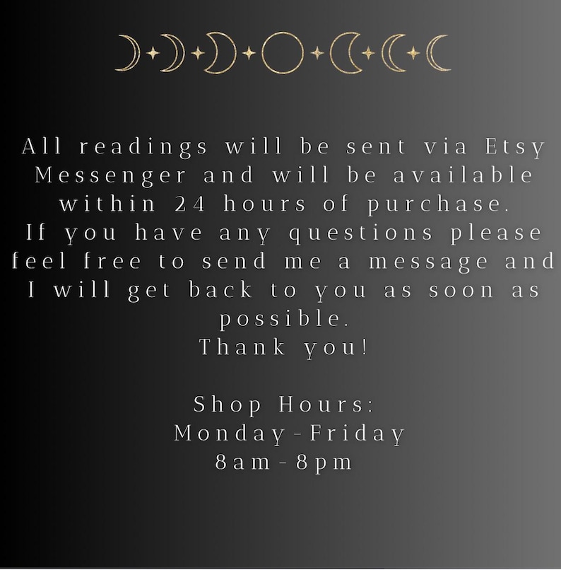 May include: Black and white text on a dark background with a moon and star design at the top. The text reads: "All readings will be sent via Etsy Messenger and will be available within 24 hours of purchase. If you have any questions please feel free to send me a message and I will get back to you as soon as possible. Thank you! Shop Hours: Monday-Friday 8am-8pm"