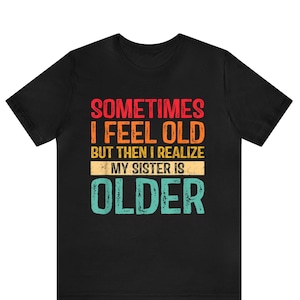 Sometimes I Feel Old But Then I Realize My Sister Is Older Shirt, Funny Sisters Birthday Shirt, Siblings Shirt, Gift for Sister, Sarcastic