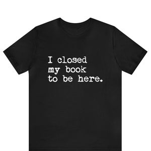 I Closed My Book to Be Here shirt, book lover shirt, reading shirt, reader shirt, librarian shirt, book lover gift, Funny reader shirt