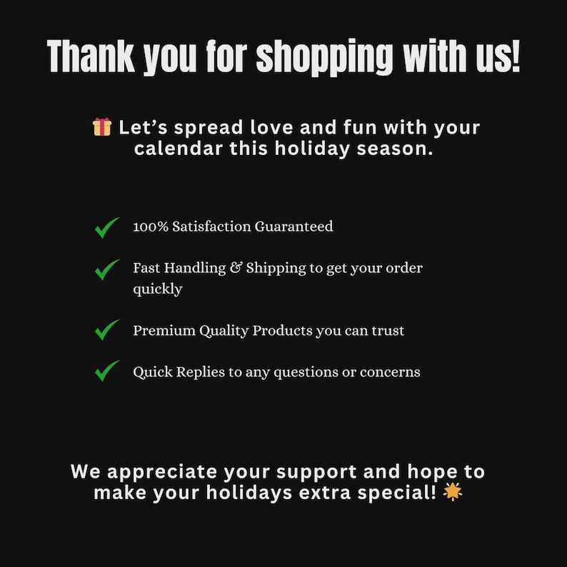 May include: A black informational graphic with white text that reads: Thank you for shopping with us! Let&rsquo;s spread love and fun with your calendar this holiday season. 100% Satisfaction Guaranteed, Fast Handling & Shipping, Premium Quality Products, Quick Replies. We appreciate your support and hope to make your holidays extra special!