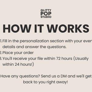 May include: Black and white text on a light beige background explaining how to order custom digital files. The text reads "GLITTY POP STUDIO HOW IT WORKS 1. Fill in the personalization section with your event details and answer the questions. 2. Place your order 3. You'll receive your file within 72 hours (Usually within 24 hours!) Have any questions? Send us a DM and we'll get back to you right away!"