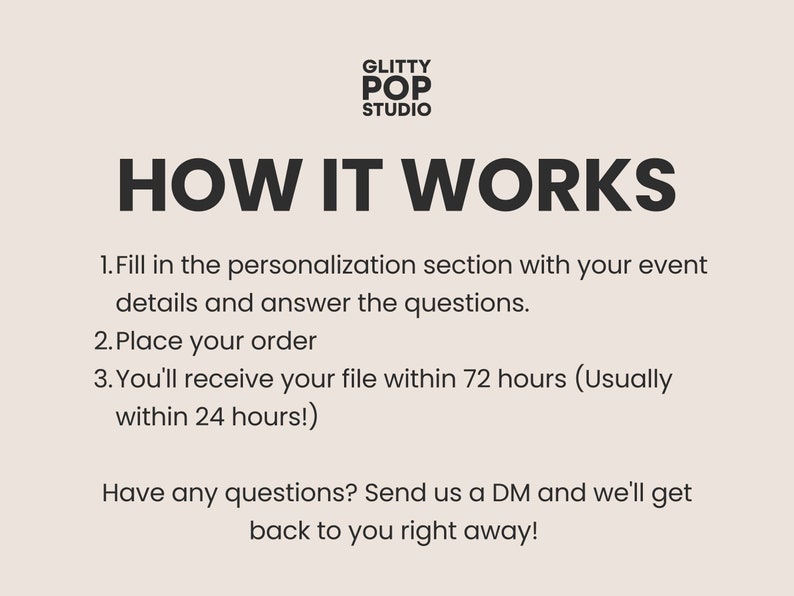 May include: Black and white text on a light beige background explaining how to order custom digital files. The text reads "GLITTY POP STUDIO HOW IT WORKS 1. Fill in the personalization section with your event details and answer the questions. 2. Place your order 3. You'll receive your file within 72 hours (Usually within 24 hours!) Have any questions? Send us a DM and we'll get back to you right away!"