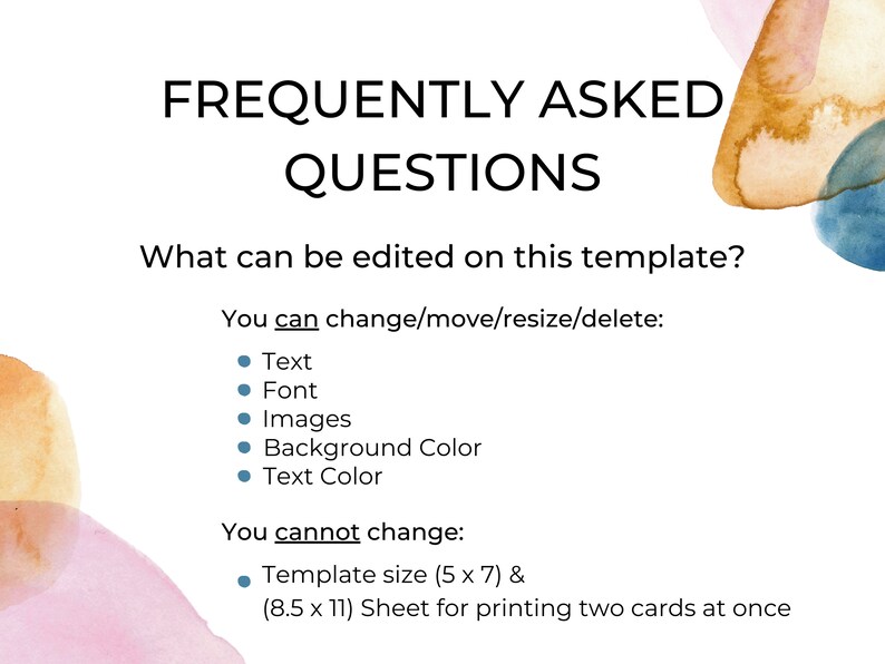 May include: A digital template with a watercolor background. The text "FREQUENTLY ASKED QUESTIONS" is at the top of the page. The text "What can be edited on this template?" is below the title. The text "You can change/move/resize/delete:" is below the question. A bulleted list of editable elements follows: Text, Font, Images, Background Color, Text Color. The text "You cannot change:" is below the list. A bulleted list of uneditable elements follows: Template size (5 x 7) & (8.5 x 11) Sheet for printing two cards at once.