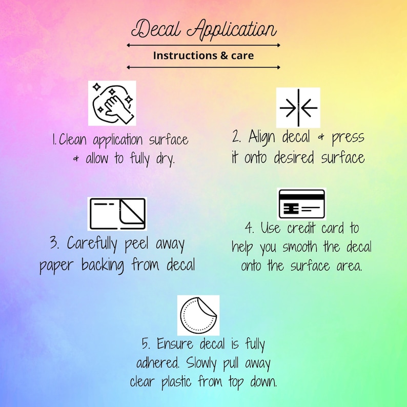 May include: A decal application instruction guide on a rainbow watercolor background. The text reads: Decal Application, Instructions & care, 1. Clean application surface & allow to fully dry, 2. Align decal & press it onto desired surface, 3. Carefully peel away paper backing from decal, 4. Use credit card to help you smooth the decal onto the surface area, 5. Ensure decal is fully adhered. Slowly pull away clear plastic from top down.