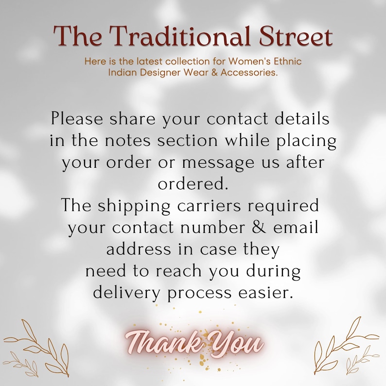 Pu&ograve; includere: Un grafico informativo bianco con testo marrone scuro che recita: The Traditional Street, Here is the latest collection for Women's Ethnic Indian Designer Wear & Accessories. Please share your contact details in the notes section while placing your order or message us after ordered. The shipping carriers required your contact number & email address in case they need to reach you during delivery process easier. Thank You.
