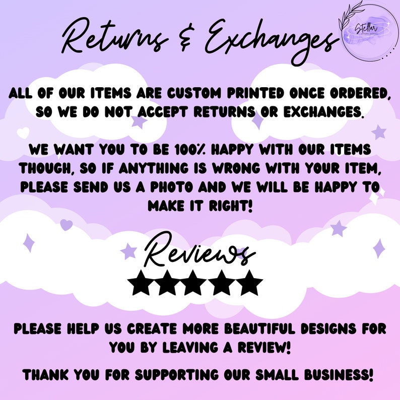 May include: A pink and purple graphic with the text "Returns & Exchanges" and "Reviews" with five stars. The text reads "All of our items are custom printed once ordered, so we do not accept returns or exchanges. We want you to be 100% happy with our items though, so if anything is wrong with your item, please send us a photo and we will be happy to make it right! Please help us create more beautiful designs for you by leaving a review! Thank you for supporting our small business!"