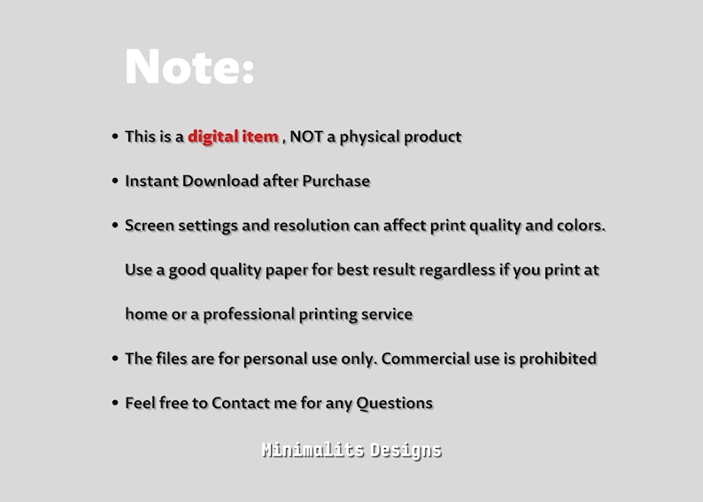 May include: Note: This is a digital item, NOT a physical product. Instant Download after Purchase. Screen settings and resolution can affect print quality and colours. Use good quality paper for best results regardless if you print at home or a professional printing service. The files are for personal use only. Commercial use is prohibited. Feel free to Contact me for any Questions. Minimalits Designs