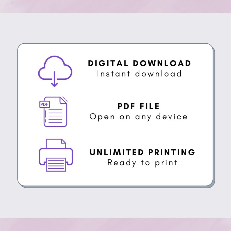 May include: A white square with rounded corners contains three icons and text. The top icon is a cloud with an arrow pointing down. The text below the icon says "DIGITAL DOWNLOAD Instant download". The middle icon is a document with the word "PDF" in the top left corner. The text below the icon says "PDF FILE Open on any device". The bottom icon is a printer with a document inside. The text below the icon says "UNLIMITED PRINTING Ready to print".