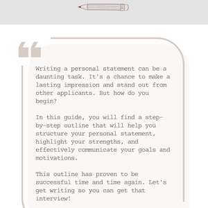May include: A beige background with brown text that reads "Welcome". A pencil drawing is below the text. A quote box with brown text provides tips on writing a personal statement. The text reads "Writing a personal statement can be a daunting task. It's a chance to make a lasting impression and stand out from other applicants. But how do you begin? In this guide, you will find a step-by-step outline that will help you structure your personal statement, highlight your strengths, and effectively communicate your goals and motivations. This outline has proven to be successful time and time again. Let's get writing so you can get that interview!"