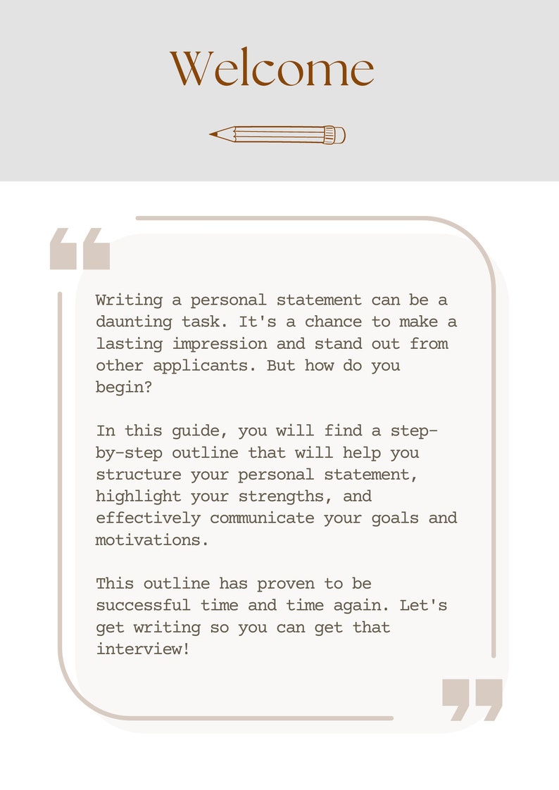 May include: A beige background with brown text that reads "Welcome". A pencil drawing is below the text. A quote box with brown text provides tips on writing a personal statement. The text reads "Writing a personal statement can be a daunting task. It's a chance to make a lasting impression and stand out from other applicants. But how do you begin? In this guide, you will find a step-by-step outline that will help you structure your personal statement, highlight your strengths, and effectively communicate your goals and motivations. This outline has proven to be successful time and time again. Let's get writing so you can get that interview!"