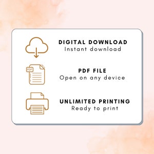 May include: A white rectangle with rounded corners contains three icons and text. The top icon is a cloud with a downward arrow. The text below the icon says "DIGITAL DOWNLOAD Instant download". The second icon is a document with the word "PDF" in the upper left corner. The text below the icon says "PDF FILE Open on any device". The third icon is a printer with a document inside. The text below the icon says "UNLIMITED PRINTING Ready to print".