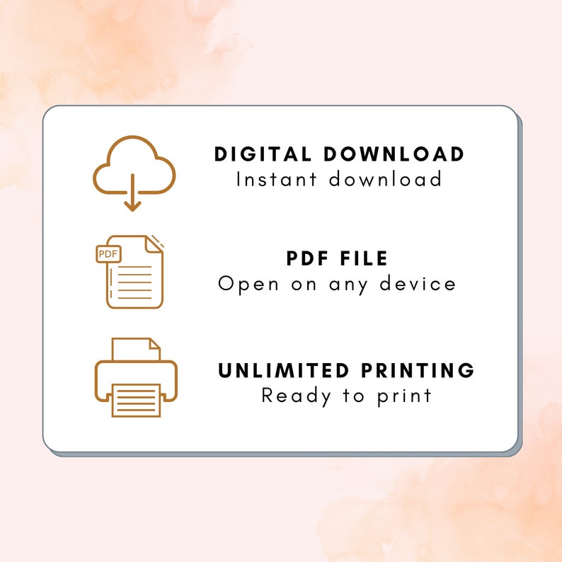 May include: A white rectangle with rounded corners contains three icons and text. The top icon is a cloud with a downward arrow. The text below the icon says "DIGITAL DOWNLOAD Instant download". The second icon is a document with the word "PDF" in the upper left corner. The text below the icon says "PDF FILE Open on any device". The third icon is a printer with a document inside. The text below the icon says "UNLIMITED PRINTING Ready to print".