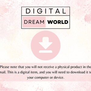 May include: A pink and white watercolor background with the text "DIGITAL DREAM WORLD" in black. A pink circle with a white downward arrow is below the text. The text "Please note that you will not receive a physical product in the mail. This is a digital item, and you will need to download it to your computer or device." is below the circle.