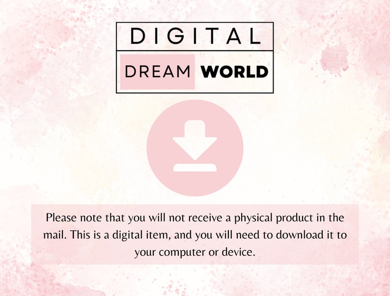 May include: A pink and white watercolor background with the text "DIGITAL DREAM WORLD" in black. A pink circle with a white downward arrow is below the text. The text "Please note that you will not receive a physical product in the mail. This is a digital item, and you will need to download it to your computer or device." is below the circle.