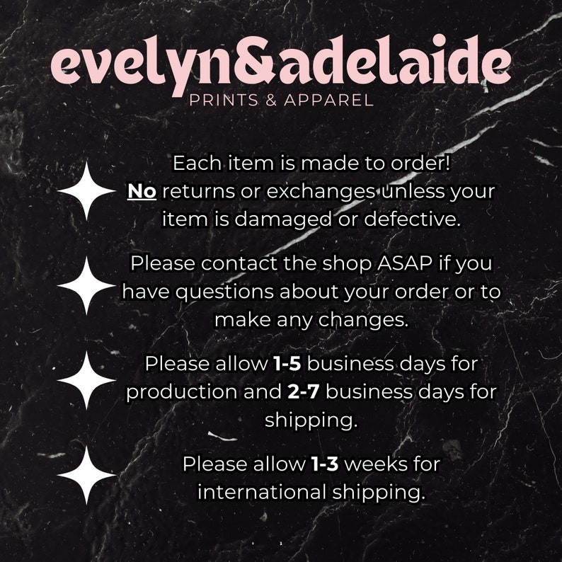 May include: Text on a black background with white stars. The text reads "evelyn&adelaide PRINTS & APPAREL Each item is made to order! No returns or exchanges unless your item is damaged or defective. Please contact the shop ASAP if you have questions about your order or to make any changes. Please allow 1-5 business days for production and 2-7 business days for shipping. Please allow 1-3 weeks for international shipping."