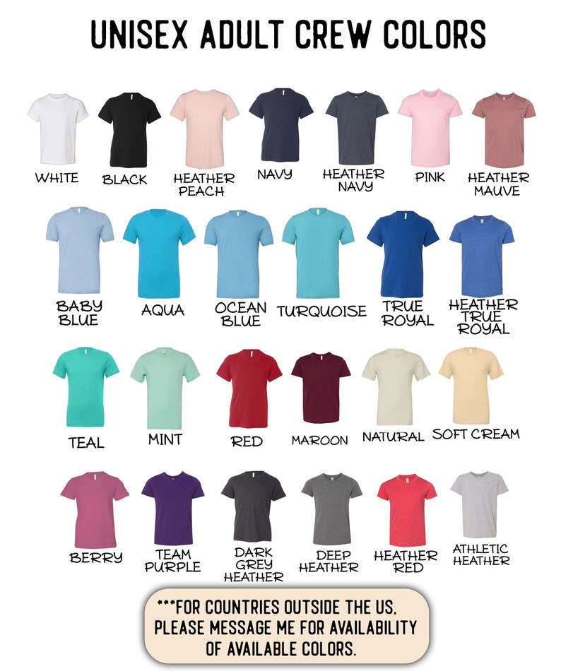 May include: A chart displaying 18 different colours of crew neck t-shirts. The colours include white, black, heather peach, navy, heather navy, pink, heather mauve, baby blue, aqua, ocean blue, turquoise, true royal, heather true royal, teal, mint, red, maroon, natural, soft cream, berry, team purple, dark grey heather, deep heather, heather red, and athletic heather. The text "FOR COUNTRIES OUTSIDE THE US, PLEASE MESSAGE ME FOR AVAILABILITY OF AVAILABLE COLORS." is at the bottom of the chart.