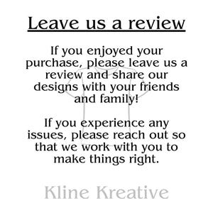 LEAVE US A REVIEW
If you enjoyed your purchase, please leave us a review and our designs with your friends and family! If you experience any issues, please reach out so that we can work with you to make things right.