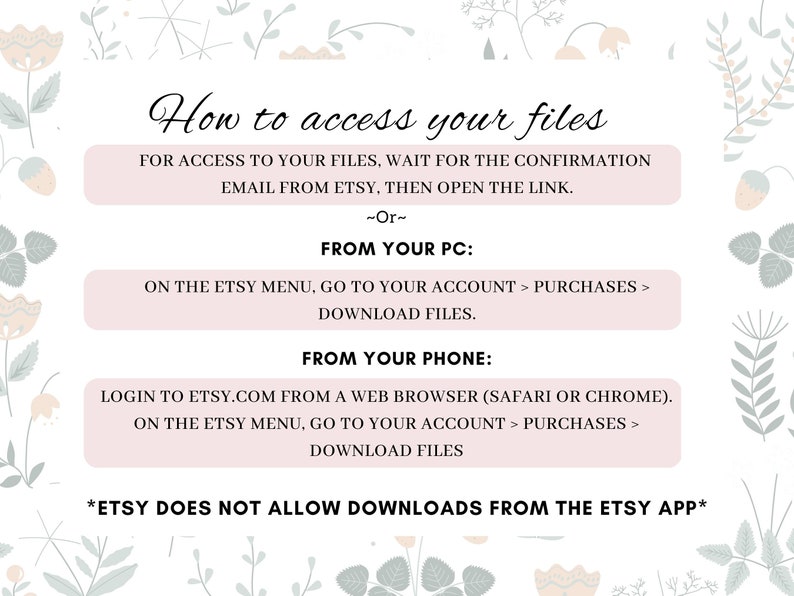 May include: A pink and green floral graphic with text explaining how to access digital files purchased on Etsy. The text says "How to access your files" and includes instructions for accessing files from a computer or phone. The text also states that Etsy does not allow downloads from the Etsy app.