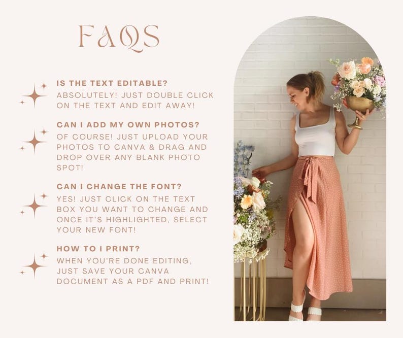 May include: A graphic with a light brown background and a light brown archway. The text "FAQs" is in a large, bold, light brown font. The text below the archway is in a smaller, light brown font and includes the following questions: "Is the text editable?", "Can I add my own photos?", "Can I change the font?", and "How to I print?" The answers to each question are provided below the question. A woman is standing in the archway, wearing a white tank top and a peach-colored wrap skirt. She is holding a bouquet of flowers in her right hand.