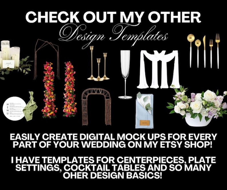 May include: A collection of wedding design templates for creating digital mockups. The image shows a variety of items, including candles, floral arrangements, an archway, a champagne flute, a napkin, and silverware. The text on the image reads "CHECK OUT MY OTHER Design Templates" and "EASILY CREATE DIGITAL MOCK UPS FOR EVERY PART OF YOUR WEDDING ON MY ETSY SHOP! I HAVE TEMPLATES FOR CENTERPIECES, PLATE SETTINGS, COCKTAIL TABLES AND SO MANY OTHER DESIGN BASICS!"