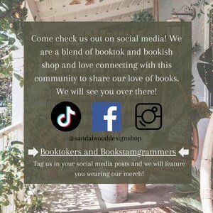 May include: A social media graphic with the text "Come check us out on social media! We are a blend of booktok and bookish shop and love connecting with this community to share our love of books. We will see you over there!"  The graphic also includes the logos for TikTok, Facebook, and Instagram, along with the text "@sandalwooddesignshop" and "Booktokers and Bookstagrammer" and "Tag us in your social media posts and we will feature you wearing our merch!"