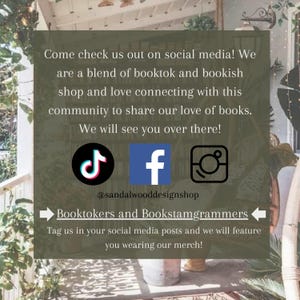May include: A social media graphic with text that reads "Come check us out on social media! We are a blend of booktok and bookish shop and love connecting with this community to share our love of books. We will see you over there!"  The graphic also includes icons for TikTok, Facebook, and Instagram, and the text "@sandalwooddesignshop". Below the icons, the text reads "Booktokers and Bookstagrammer" with arrows pointing left and right. The text below that reads "Tag us in your social media posts and we will feature you wearing our merch!"