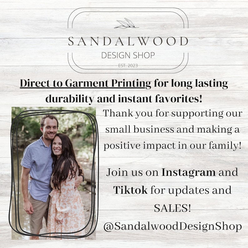 May include: A couple stands in front of a wooded background. The image includes the text "SANDALWOOD DESIGN SHOP EST. 2023" and "Direct to Garment Printing for long lasting durability and instant favorites! Thank you for supporting our small business and making a positive impact in our family! Join us on Instagram and Tiktok for updates and SALES! @SandalwoodDesignShop"