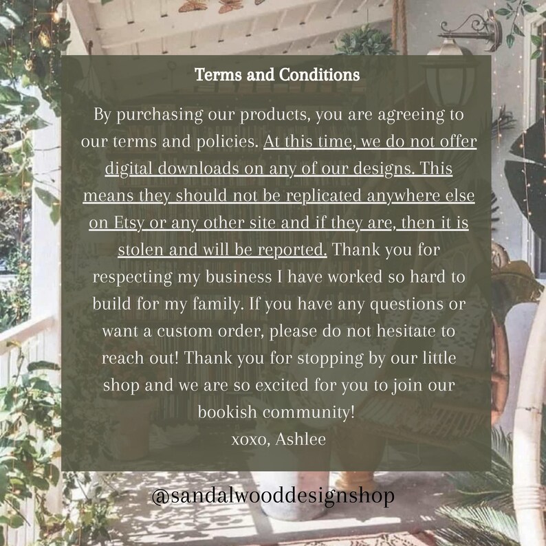 May include: Terms and Conditions for purchasing digital products. The text states that digital downloads are not offered and that designs should not be replicated. It also encourages customers to contact the shop for custom orders. The text ends with "xoxo, Ashlee" and the shop's social media handle, "@sandalwooddesignshop".