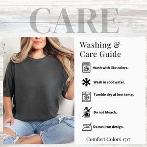 May include: Care instructions for a garment. Wash with like colors, wash in cool water, tumble dry at low temperature, do not bleach, and do not iron the design. Comfort Colors 1717.