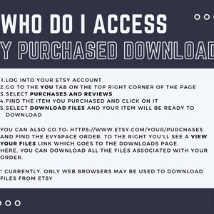 May include: A white text graphic on a dark blue background with instructions on how to access purchased downloads on Etsy. The text reads: "WHO DO I ACCESS MY PURCHASED DOWNLOAD? 1. LOG INTO YOUR ETSY ACCOUNT 2. GO TO THE YOU TAB ON THE TOP RIGHT CORNER OF THE PAGE 3. SELECT PURCHASES AND REVIEWS 4. FIND THE ITEM YOU PURCHASED AND CLICK ON IT 5. SELECT DOWNLOAD FILES AND YOUR ITEM WILL BE READY TO DOWNLOAD YOU CAN ALSO GO TO: HTTPS://WWW.ETSY.COM/YOUR/PURCHASES AND FIND THE EVYSPACE ORDER. TO THE RIGHT YOU'LL SEE A VIEW YOUR FILES LINK WHICH GOES TO THE DOWNLOADS PAGE. HERE, YOU CAN DOWNLOAD ALL THE FILES ASSOCIATED WITH YOUR ORDER. * CURRENTLY, ONLY WEB BROWSERS MAY BE USED TO DOWNLOAD FILES FROM ETSY"