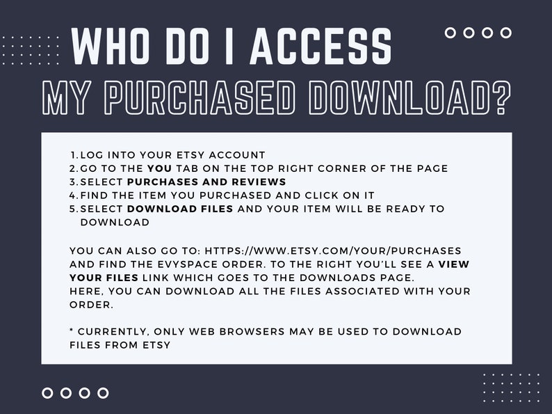 May include: A white text graphic on a dark blue background with instructions on how to access purchased downloads on Etsy. The text reads: "WHO DO I ACCESS MY PURCHASED DOWNLOAD? 1. LOG INTO YOUR ETSY ACCOUNT 2. GO TO THE YOU TAB ON THE TOP RIGHT CORNER OF THE PAGE 3. SELECT PURCHASES AND REVIEWS 4. FIND THE ITEM YOU PURCHASED AND CLICK ON IT 5. SELECT DOWNLOAD FILES AND YOUR ITEM WILL BE READY TO DOWNLOAD YOU CAN ALSO GO TO: HTTPS://WWW.ETSY.COM/YOUR/PURCHASES AND FIND THE EVYSPACE ORDER. TO THE RIGHT YOU'LL SEE A VIEW YOUR FILES LINK WHICH GOES TO THE DOWNLOADS PAGE. HERE, YOU CAN DOWNLOAD ALL THE FILES ASSOCIATED WITH YOUR ORDER. * CURRENTLY, ONLY WEB BROWSERS MAY BE USED TO DOWNLOAD FILES FROM ETSY"