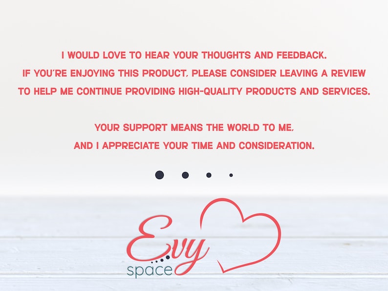 May include: A white background with red text that reads "I would love to hear your thoughts and feedback. If you're enjoying this product, please consider leaving a review to help me continue providing high-quality products and services. Your support means the world to me, and I appreciate your time and consideration." Below the text is a red heart and the text "Evy space".