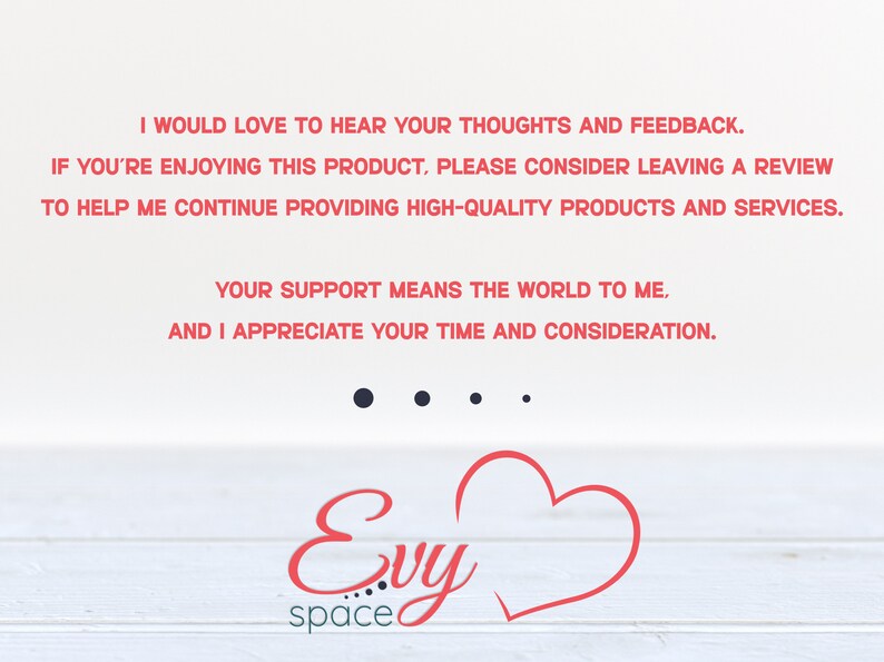 May include: A white background with red text that reads "I would love to hear your thoughts and feedback. If you're enjoying this product, please consider leaving a review to help me continue providing high-quality products and services. Your support means the world to me, and I appreciate your time and consideration." Below the text is a red heart and the text "Evy space".