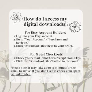 May include: A white and black graphic with instructions on how to access digital downloads from Etsy. The graphic features two stylized flower illustrations. The text reads: "How do I access my digital download(s)? For Etsy Account Holders: 1. Log into your Etsy account. 2. Go to "Your Account" > "Purchases and Reviews." 3. Click "Download Files" next to your order. For Guest Checkouts: 1. Check your email inbox for a receipt from Etsy. 2. Click the "Download Files" button in the email. *Please note: It may take up to 15 minutes for the email to arrive. If you don't see it, check your spam or junk folder."