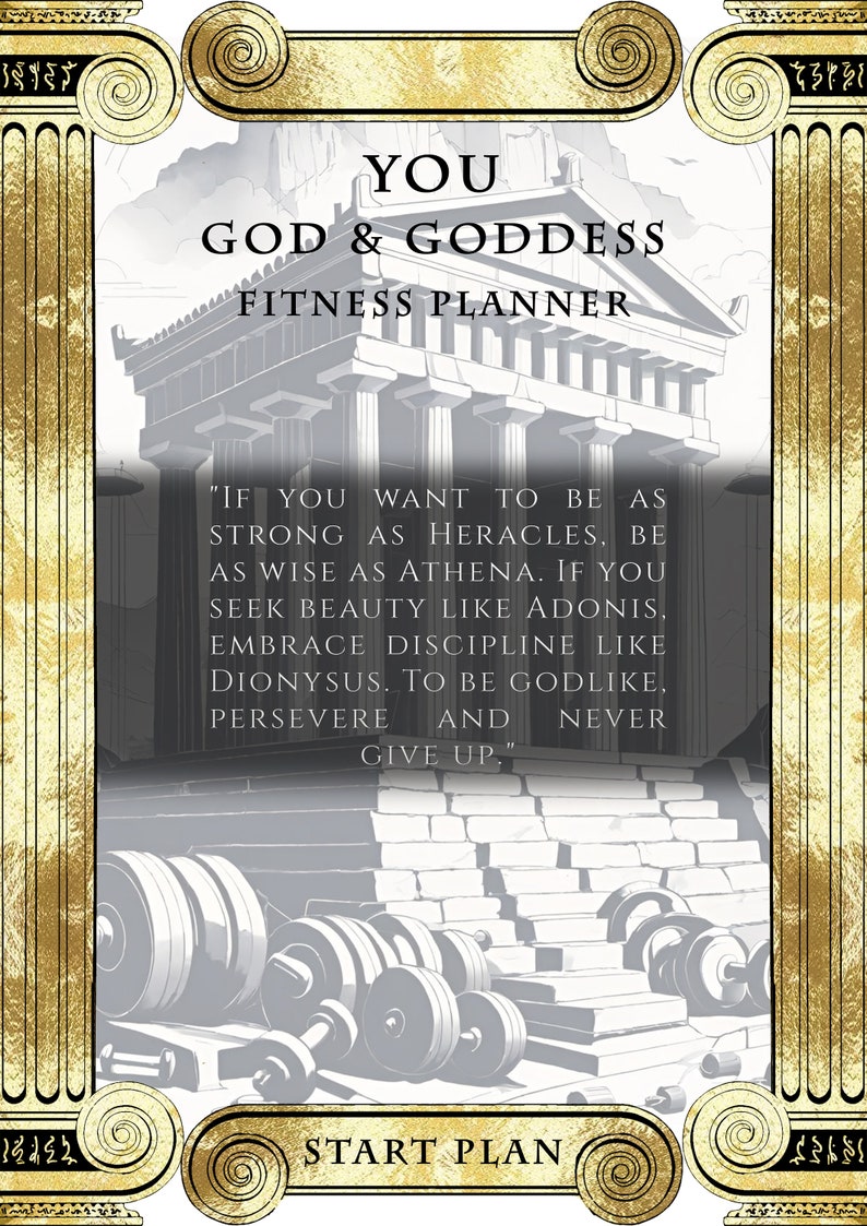 May include: A motivational fitness planner with a gold and white design featuring a Greek temple and the text "YOU GOD & GODDESS FITNESS PLANNER" and "IF YOU WANT TO BE AS STRONG AS HERACLES, BE AS WISE AS ATHENA. IF YOU SEEK BEAUTY LIKE ADONIS, EMBRACE DISCIPLINE LIKE DIONYSUS. TO BE GODLIKE, PERSEVERE AND NEVER GIVE UP." and "START PLAN".