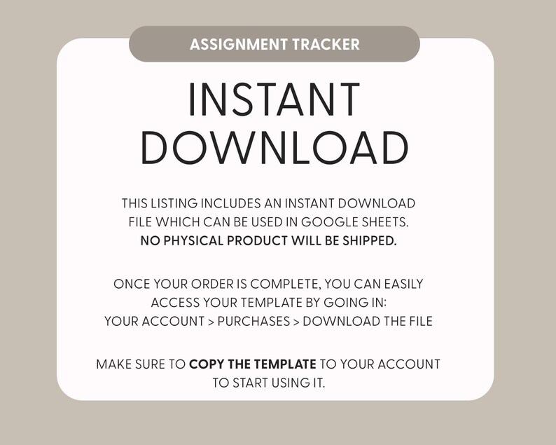 May include: A digital assignment tracker template with a beige background and white rounded rectangle. Text reads: ASSIGNMENT TRACKER, INSTANT DOWNLOAD, THIS LISTING INCLUDES AN INSTANT DOWNLOAD FILE WHICH CAN BE USED IN GOOGLE SHEETS. NO PHYSICAL PRODUCT WILL BE SHIPPED. ONCE YOUR ORDER IS COMPLETE, YOU CAN EASILY ACCESS YOUR TEMPLATE BY GOING IN: YOUR ACCOUNT > PURCHASES > DOWNLOAD THE FILE. MAKE SURE TO COPY THE TEMPLATE TO YOUR ACCOUNT TO START USING IT.
