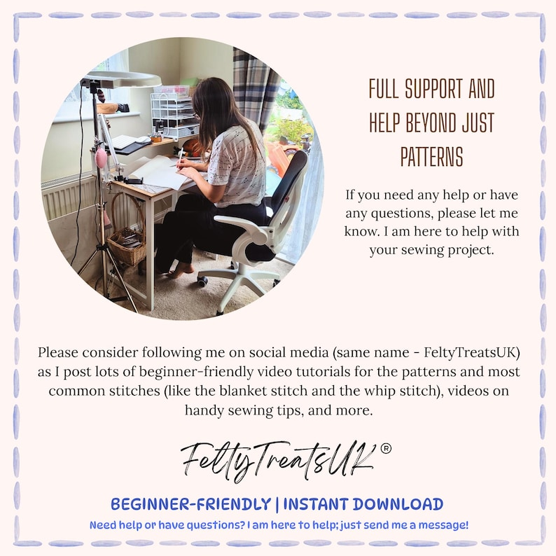 May include: A digital graphic featuring a circular inset of a person working at a desk with a lamp and sewing supplies. The text reads: FULL SUPPORT AND HELP BEYOND JUST PATTERNS. If you need any help or have any questions, please let me know. I am here to help with your sewing project. Please consider following me on social media (same name - FeltyTreatsUK) as I post lots of beginner-friendly video tutorials for the patterns and most common stitches (like the blanket stitch and the whip stitch), videos on handy sewing tips, and more. FeltyTreatsUK. BEGINNER-FRIENDLY | INSTANT DOWNLOAD. Need help or have questions? I am here to help; just send me a message!