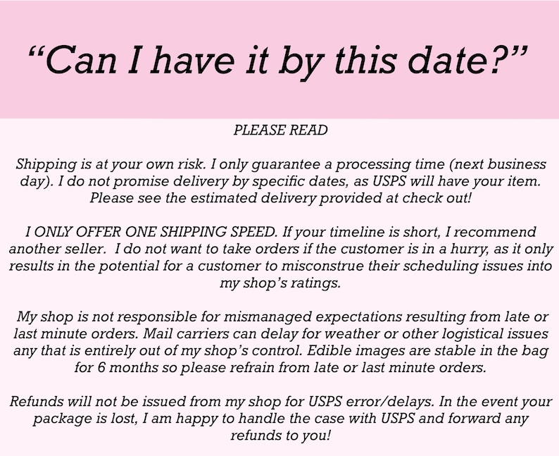 May include: A light pink informational sign with black text that reads: Can I have it by this date? PLEASE READ. Shipping is at your own risk. I only guarantee a processing time (next business day). I do not promise delivery by specific dates.