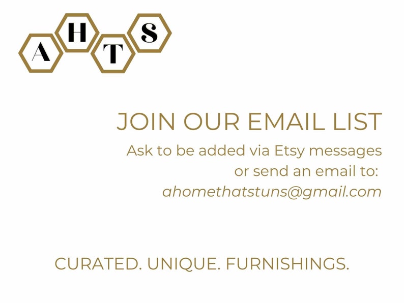 May include: A gold honeycomb logo with the letters "HATS" inside. The text "JOIN OUR EMAIL LIST" is below the logo, followed by instructions to be added to the email list via Etsy messages or by sending an email to ahomethatstuns@gmail.com. The text "CURATED. UNIQUE. FURNISHINGS." is at the bottom of the image.