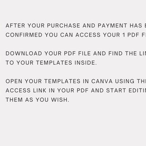 May include: A numbered list of instructions for accessing and using digital templates. The instructions are: 1. After your purchase and payment has been confirmed you can access your 1 PDF file. 2. Download your PDF file and find the links to your templates inside. 3. Open your templates in Canva using the access link in your PDF and start editing them as you wish.